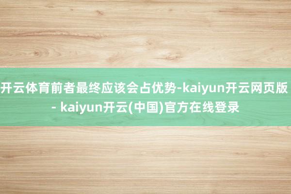 开云体育前者最终应该会占优势-kaiyun开云网页版 - kaiyun开云(中国)官方在线登录