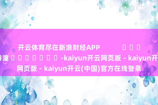 开云体育尽在新浪财经APP            						牵累裁剪：曹睿潼 							-kaiyun开云网页版 - kaiyun开云(中国)官方在线登录