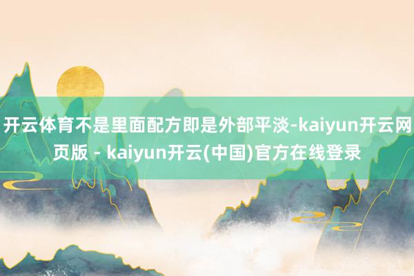 开云体育不是里面配方即是外部平淡-kaiyun开云网页版 - kaiyun开云(中国)官方在线登录