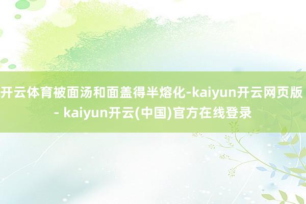 开云体育被面汤和面盖得半熔化-kaiyun开云网页版 - kaiyun开云(中国)官方在线登录