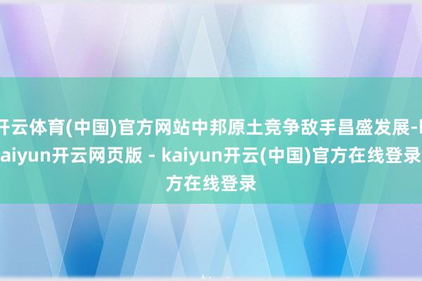 开云体育(中国)官方网站中邦原土竞争敌手昌盛发展-kaiyun开云网页版 - kaiyun开云(中国)官方在线登录