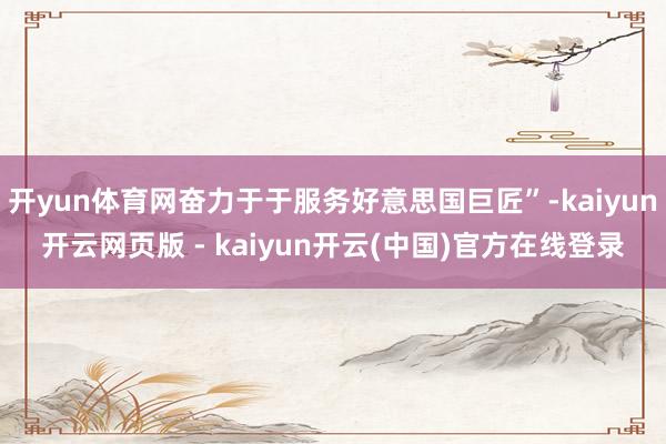 开yun体育网奋力于于服务好意思国巨匠”-kaiyun开云网页版 - kaiyun开云(中国)官方在线登录